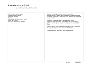 Pain de viande froid
              Les meilleurs recettes des lionnettes




1 lb. de bœuf haché maigre                            Déposer bœuf, oignon, céleri dans une casserole.
1 oignon moyen tranché                                Ajouter de l'eau à égalité de la préparation. Cuire sur feu doux.
1 branche de céleri                                   Quand les oignons et le céleri sont cuits, retirer du feu. Garder 8
Paprika                                               oz. de bouillon.
1 enveloppe de gélatine sans saveur
Persil, sel et poivre                                 Dissoudre la gélatine dans ¼ de tasse d'eau froide.
1 c. à thé de concentré de bœuf                       Verser toute la préparation avec les 8 oz. de bouillon sur la
                                                      gélatine gonflé. Ajouter sel, poivre, paprika et le concentré de
                                                      bœuf.

                                                      Déposer le tout dans un mélangeur et battre jusquà l'obtention
                                                      d'une purée. Déposer dans un moule et réfrigérer.

                                                      Cette préparation peut servir dans les sandwiches.




                                                                                           ID 144            Page 303
 