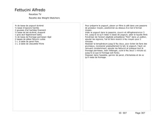 Fettucini Alfredo
             Recettes TV
             Recette des Weight-Watchers


¾ de tasse de yogourt écrèmé               Pour préparre le yogourt, placer un filtre à café dans une passoire
½ tasse d'oignons hachés                   de grosseur moyen, positionner au-dessus d'un bol à format
2 gousses d'ail hachées finement           moyen.
½ tasse de lait écrèmé, évaporé            Vider le yogourt dans la passoire, couvrir et réfrigérerenviron 5
1 gros œuf légèrement battu                hrs. jusqu'à ce qu'il reste ½ tasse de yogourt, jeter le liquide filtré.
¼ de tasse de fromage parmesan râpé        Pulvériser de l'enduit végétale antiadésive "Pam" dans un poêlon,
2 tasses de pâtes Fétucini cuites          ajouter les oignons, l'ail et faire revenir à feu moyen pour 2
1 c. à table de persil frais               minutes.
1 c. à table de ciboulette frîche          Abaisser la température jusqu'à feu doux, pour éviter de faire des
                                           grumeaux, incorporer graduellement le lait, le yogourt, l'œuf, en
                                           remuant constemmant, ajouter les fettucini et presque tout le
                                           fromage parmesan, bien mélanger, cuire à feu doux 1 minute où
                                           jusqu'à ce que le fromage soit fondu.
                                           Disposer dans l'assiette, garnior de persil, d'échalotes et de ce
                                           qu'il reste de fromage.




                                                                                 ID 507             Page 307
 