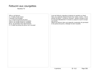 Fettucini aux courgettes
               Recettes TV




500 gr. de Fettucini                              Cuire les Fettucini, égoutter et réserver en gardant au chaud.
2 c. à table d'huile d'olive                      Dans une casserole chaude d'huile à feu moyen, revenir , l'ail et
2 gousses d'ail écrasées                          graines de pavot, 1 minute en remuant , ajouter courge et cuire
2 c. à soupe de graines de pavot                  en remuant délicatement 4 minutes ou jusqu'à ce que la courge
250 gr. de courges jaunes en rondelles            soit tendre.
250 gr. de courges vertes en rondelles            Mettre les Fettucini dans une casserole, soupoudrer de parmesan
60 gr. de parmesan frais râpé finement            et de graines de poivre, mélanger et servir aussitôt.
2 c. à table de graines de poivre noir concassé




                                                       4 portions                    ID 512            Page 308
 
