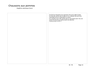 Chaussons aux pommes
      Angélina Labrecque-Caron




                                 On fait les chaussons aux pommes avec de la pâte à tarte
                                 On fait des carrés avec la pâte et on y dépose des pommes
                                 tranchées et de la cassonade au centre
                                 On mouille le tour des carrés avec du lait après avoir mis une
                                 pointe de beurre au centre avant de refermer.
                                 Cuire au four à 375° F




                                                                     ID 78            Page 31
 