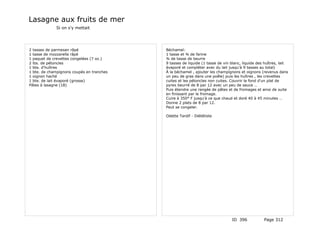 Lasagne aux fruits de mer
             Si on s'y mettait




2 tasses de parmesan râpé                  Béchamel:
1 tasse de mozzarella râpé                 1 tasse et ¾ de farine
1 paquet de crevettes congelées (7 oz.)    ¾ de tasse de beurre
2 lbs. de pétoncles                        9 tasses de liquide (1 tasse de vin blanc, liquide des huîtres, lait
1 bte. d'huîtres                           évaporé et compléter avec du lait jusqu'à 9 tasses au total)
1 bte. de champignons coupés en tranches   À la béchamel , ajouter les champignons et oignons (revenus dans
1 oignon haché                             un peu de gras dans une poêle) puis les huîtres , les crevettes
1 bte. de lait évaporé (grosse)            cuites et les pétoncles non cuites. Couvrir le fond d'un plat de
Pâtes à lasagne (18)                       pyrex beurré de 8 par 12 avec un peu de sauce …
                                           Puis étendre une rangée de pâtes et de fromages et ainsi de suite
                                           en finissant par le fromage.
                                           Cuire à 350° F jusqu'à ce que chaud et doré 40 à 45 minutes …
                                           Donne 2 plats de 8 par 12.
                                           Peut se congeler.

                                           Odette Tardif - Diététiste




                                                                               ID 396            Page 312
 
