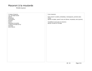Macaroni à la moutarde
              Mireille Cauchon




2 tasses d'oignons               Cuire macaroni.
1 lb. de steak haché
Célerie                          Faire revenir le célerie, échalottes, champignons, piments dans
Échalottes                       l'huile.
Champigons                       Ajouter le steak, quand il est cuit (farine, moutarde, sel et poivre).
Piments
Farine                           Transférer le tout avec le macaroni.
Moutarde en poudre               Ajouter tomate et fromage
1 boîte de tomate 28 oz
Fromage
Sel et poivre




                                                                        ID 14            Page 315
 