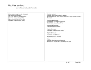 Nouilles au lard
                 Les meilleurs recettes des lionnettes




2   lbs. de lard coupé en dés (4 tasses)                 Nouilles au Lard
2   à 3 branches de célerie                              2 lbs de lard coupé en dés (4 tasses)
2   c. à thé de sauce Worcestershire                     Mijoter 5 minutes dans un peu de beurre 2 gros oignons hachés
2   c. à thé de sauce Soya (VH)                          finement.
2   gros oignons hachés finement
1   boîte de champignons (10 oz)                         Mijoter 5 à 6 minutes
                                                         2 c à thé de sauce Worcestershire
                                                         2 c à thé de sauce Soya (VH)

                                                         Mijoter 2 à 3 minutes
                                                         2 à 3 branches de célerie

                                                         Mijoter 5 minutes
                                                         1 boîte de champignons (10 oz)

                                                         Mijoter 5 minutes
                                                         le jus des champignons

                                                         Mijoter le tout 15 minutes

                                                         Pâtes
                                                         Nouilles, selon la quantité désirée.
                                                         Ajouter aux nouilles de la sauce soya au goût.




                                                                                             ID 27          Page 320
 