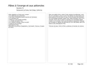 Pâtes à l'orange et aux pétoncles
              Recettes TV
              Restaurant La Costa, San-Diégo, Californie


Huile végétale ou d'olive pour cuisson                               Dans une poêle à frire, verser l'huile, ajouter les pétoncles, cuire
3 à 5 pétoncles par personnes                                        de 2 à 3 minutes ou plus au goût, les mettres au chaud dans une
¼ de tasse d'échalotes (partie blanche de l'échalote)                autre poêle à frire et verser un peu d'huile et sauté les échalotes,
1 à 2 gousses d'ail                                                  l'ail, les tomates hachées, basilic frais, zeste d'orange, cuire 3 à 4
1 tasse et ½ de tomates hachées                                      minutes. À la fin de la cuisson on ajoute le jus d'orange, laisser
1 c. à table de basilic frais                                        mijoter 2 à 3 minutes. Faire cuire les pâtes on égoute et mélange
2 à 3 zestes d'orange ou plus au goût                                aux tomates on dépose les pétoncles sur le lit des pâtes, garnir de
½ tasse de jus d'orange                                              basilic et de champignons frais.
Champignons frais
Pâte selon les portions (Spaghettini, Vermisselli, Cheveux-d'anges   Très peu de gras, riche en fibre, protéines et hydrate de carbone.
au choix)




                                                                                                          ID 503             Page 322
 