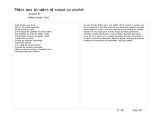 Pâtes aux tomates et sauce au poulet
               Recettes TV
               Hôtel Certasa, Italie


Huile d'olive pour frire                    Un peu d'huile d'olive dans une poêle à frire, sauter le poulet, sel,
500 gr. de poulet haché fin                 brunir pendant 4 minutes avec un peu de poivre, ajouter carottes,
Sel et poivre au goût                       céleri, oignons, cuire 5 minutes, ajouter le vin blanc pour viande
1/3 de tasse de carottes en petits cubes    blanche et vin rouge pour viande rouge, tomates Italiennes
1/3 de tasse de céleri en petits cubes      hachées, feuilles de laurier, romarin séché, bouillon de poulet,
1/3 de tasse d'oignon en petits cubes       cuire de 1 à 1 heure et ½ jusqu'à ce que la tomate s'incorpore à
½ tasse de vin blanc                        la sauce, faire cuire les pâtes, égoutter et les mélanger à la sauce
1 tasse de tomates Italiennes               tomates et soupoudrer de parmesan râpé pour servir.
Feuilles de Laurier
½ c. à thé de romarin séché
2 tasses de bouillon de poulet
Pâtes au choix (Languini, Spaghetti etc.)
Parmesan râpé pour servir




                                                                                 ID 502            Page 325
 