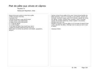 Plat de pâte aux olives et câpres
               Recettes TV
               Restaurant Napolitain, Italie


Huile d'olive pour cacher le fond de la poêle                  Cacher le fond d'une poêle à frire avec l'huile d'olivechauffer les
3 filets d'anchois tranchés                                    filets d'anchois, cuire 2 à 3 minutes, on les retirent, ajouter l'ail
2 gousses d'ail                                                émincée, le piment rouge, cuire 2 à 3 minutes, ajouter les olives,
1 pincée de piment rouge séché broyé                           les câpres, l'origan, le persil frais, la basilic, cuire 2 minutes,
½ tasse d'olive noire dénoyauter                               ajouter les tomates Italiennes, laisser mijoter 5 minutesles
½ tasse d'olive verte dénoyauter                               tomates avec leurs jus.
2 c. à thé de câpres                                           Pendant ce temps, cuire les pâtes 6 à 10 minutes Al-Dente à bien
1 c. à thé d'origan                                            cuites, égoutter les pâtes, mélanger avec la sauce et servir avec
¼ de tasse de basilic frais haché pour servir                  le basilic.
1 tasse de tomates Italiennes avec leurs jus
Pâtes selon le nombre de portions (vermisselli, spaghettini,   Classique Italien
languini.




                                                                                                    ID 506             Page 329
 