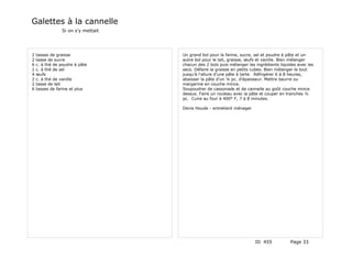 Galettes à la cannelle
                Si on s'y mettait




2   tasses de graisse               Un grand bol pour la farine, sucre, sel et poudre à pâte et un
2   tasse de sucre                  autre bol pour le lait, graisse, œufs et vanille. Bien mélanger
6   c. à thé de poudre à pâte       chacun des 2 bols puis mélanger les ingrédients liquides avec les
1   c. à thé de sel                 secs. Défaire la graisse en petits cubes. Bien mélanger le tout
4   œufs                            jusqu'à l'allure d'une pâte à tarte. Réfrigérer 6 à 8 heures,
2   c. à thé de vanille             abaisser la pâte d'un ¼ pc. d'épaisseur. Mettre beurre ou
2   tasse de lait                   margarine en couche mince.
6   tasses de farine et plus        Soupoudrer de cassonade et de cannelle au goût couche mince
                                    dessus. Faire un rouleau avec la pâte et couper en tranches ½
                                    pc. Cuire au four à 400° F, 7 à 8 minutes.

                                    Denis Houde - entretient ménager




                                                                        ID 455           Page 33
 