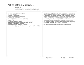 Plat de pâtes aux asperges
              Recettes TV
              Hôtel the Olympic de Seatle, Washington US


3 c. à thé d'huile d'olive ou végétale                            Dans une grande poêle à frire, verser l'huile d'olive et le beurre,
1 c. à thé de beurre                                              ajouter les gousses d'ail émincées, les oignons hachés finements,
2 gousses d'ail émincées                                          le basilic frais, les tomates tranchées, l'eau et le poivre, laisser
1 tasse d'oignons hachés finements                                mijoter 15 minutes et déposer le tout sur des asperges non cuites
¼ de tasse de basilic frais                                       au fond du plat qui va au four (pyrex), recouvrir de tranches de
2 tasses de tomates tranchées et étuvées                          tomates, d'une couche de spaghetti déjà cuite, fromage
½ tasse d'eau                                                     mozzarella, fromage ricotta, sauce tomate et on recommence,
2 à 3 pincée de poivre au goût                                    une couche de chaque ingrédient (asperges, tomates, spaghettini
Asperges (pour caché le fond du plat de 12" par 15")              et fromage) mettre au four à 375° F, 45 minutes.
Spaghetti (2 rangées) (2 portions)
Fromage mozzarella râpé pour 2 rangées                            Plat végétarien très nutritif, recette pour 4 à 6 personnes.
Fromage ricotta (quelques boules pour 2 rangées de 10" par 12")




                                                                       4 portions                      ID 499            Page 331
 