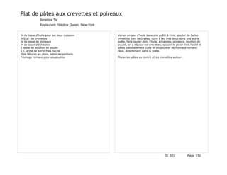 Plat de pâtes aux crevettes et poireaux
               Recettes TV
               Restaurant Félédice Queen, New-York


¼ de tasse d'huile pour les deux cuissons            Verser un peu d'huile dans une poêle à frire, ajouter de belles
300 gr. de crevettes                                 crevettes bien nettoyées, cuire à feu très doux dans une autre
¼ de tasse de poireaux                               poêle, faire sauter dans l'huile, échalotes, poireaux, bouillon de
¼ de tasse d'échalotes                               poulet, on y dépose les crevettes, ajouter le persil frais haché et
1 tasse de bouillon de poulet                        pâtes préalablement cuite et soupoudrer de fromage romano
1 c. à thé de persil frais haché                     râpé, directement dans la poêle.
Pâte fétucini au choix, selon les portions
Fromage romano pour soupoudrer                       Placer les pâtes au centre et les crevettes autour.




                                                                                          ID 501            Page 332
 