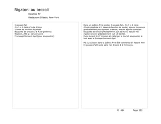 Rigatoni au brocoli
             Recettes TV
             Restaurant Il Nedo, New-York


1 gousse d'ail                              Dans un poêle à frire ajouter 1 gousse d'ail, 2 à 3 c. à table
2 à 3 c. à table d'huile d'olive            d'huile végétale et 1 tasse de bouillon de poulet, ajouter la panure
1 tasse de bouillon de poulet               graduellement pour épaissir la sauce, ensuite ajouter quelques
Bouquets de brocoli (3 à 4 par portions)    bouquets de brocoli préalablement cuit et étuvé, ajouter les
Rigatoni, 200 gr. par personne              rigatoni encore préalablement cuit (Al dente).
Fromaage Romano râpé (pour soupoudrer)      Cuire durant 6 à 7 minutes et mélanger le tout et soupoudrer le
                                            tout avec le fromage Romano râpé.

                                            PS: La cuisson dans la poêle à frire doit commencé en faisant frire
                                            (1 gousse d'ail) seule sans rien d'autre 2 à 3 minutes.




                                                                                ID 494            Page 333
 