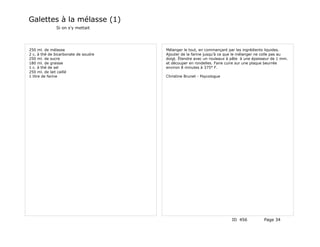 Galettes à la mélasse (1)
              Si on s'y mettait




250 ml. de mélasse                    Mélanger le tout, en commançant par les ingrédients liquides.
2 c. à thé de bicarbonate de soudre   Ajouter de la farine jusqu'à ce que le mélanger ne colle pas au
250 ml. de sucre                      doigt. Étendre avec un rouleaux à pâte à une épaisseur de 1 mm.
180 ml. de graisse                    et découper en rondelles. Faire cuire sur une plaque beurrée
1 c. à thé de sel                     environ 8 minutes à 375° F.
250 ml. de lait caillé
1 litre de farine                     Christine Brunet - Psycologue




                                                                        ID 456          Page 34
 