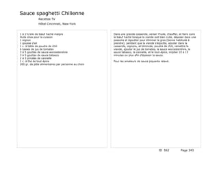 Sauce spaghetti Chilienne
              Recettes TV
              Hôtel Cincinnati, New-York


1 à 1½ kilo de bœuf haché maigre                     Dans une grande casserole, verser l'huile, chauffer, et faire cuire
Huile olive pour la cuisson                          le bœuf haché lorsque la viande soit bien cuite, déposer dans une
1 oignon                                             passoire et égoutter pour éliminer le gras (bonne habitude à
1 gousse d'ail                                       prendre), pendant que la viande s'égoutte, ajouter dans la
1 c. à table de poudre de chili                      casserole, oignons, ail émincée, poudre de chili, remettre la
6 tasses de jus de tomates                           viande, ajouter le jus de tomates, la sauce worcestershire, la
3 à 5 gouttes de sauce worcestershire                sauce tabasco, la cannelle, et le tout-épice, mijoter 10 à 15
3 à 5 gouttes de sauce tabasco                       minutes ou plus afin d'épaissir la sauce.
2 à 3 pincées de cannelle
1 c. à thé de tout-épice                             Pour les amateurs de sauce piquante relevé.
200 gr. de pâte alimentaires par personne au choix




                                                                                         ID 562            Page 343
 