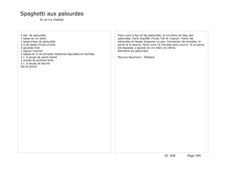 Spaghetti aux palourdes
              Si on s'y mettait




2 bte. de palourdes                                       Faire cuire à feu vif les palourdes, le vin blanc et l'eau des
1 tasse de vin blanc                                      palourdes. Faire chauffer l'huile, l'ail et l'oignon. Filtrer les
1 tasse d'eau de palourdes                                palourdes et laisser évaporer un peu. Incorporer les tomates, le
1/3 de tasse d'huile d'olive                              persil et le beurre. Faire cuire 10 minutes sans couvrir. Si la sauce
2 gousses d'ail                                           est épaisses y ajouter du vin blanc et crème.
1 oignon tranché                                          Remettre les palourdes.
3 tasses et ½ de tomates italiennes égoutées et hachées
3 c. à soupe de persil haché                              Maurice Bouchard - Pédiatre
1 pincée de piments forts
3 c. à soupe de beurre
Sel et poivre




                                                                                               ID 428            Page 349
 