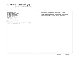 Galettes à la mélasse (2)
               Les meilleurs recettes des lionnettes




2½ tasses de farine                                      Mélanger tous les ingrédients secs. Couper la graisse.
1 c. à thé de soda à pâte
1 c. à thé de cannelle                                   Ajouter les autres ingrédients en mêlant bien après chaque
1 c. à thé de gingembre                                  addition. Cuire au four à 350° F pendant 20 minutes.
1 c. à thé de sel
2/3 de tasses de graisse
½ tasse de sucre
1 œuf non battu
¾ de tasse de mélasse
½ tasse de lait sûr (incorporer 1 c. à théde vinaigre)
Ajouter de raisin (facultatif)




                                                                                             ID 245           Page 35
 