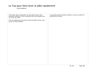 Le 7up pour faire lever la pâte rapidement
               Pizza Académie




Très simple, dans la préparation de votre pâte à pizza, il faut      Les grandes pizzerias rapides emploies le 7up pour accélérer le
seulement substituer 1/4 de la quantité d’eau total nécéssaire par   gonflement de la pâte.
un 1/4 de 7up. Voilà !

Cela ne s’applique pas à toutes les sortes de pâtes à pizzas, mais
ça vaut le coups d’essayer




                                                                                                        ID 611            Page 352
 