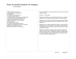 Pizza au poulet tandoori et mangue
               Pizza Académie




2 Pâtes à pizza de 14 pouces                        Voici un exemple de ce que les autres cultures ont à nous offrir en
1/3 tasse pâte de cuisine tandoori                  matière de pizza.
4 oeufs battus
1/2 cuillère à thé de sel de mer                    Portions : 2 pizza larges
1 ½ tasse le yaourt normal
1 lb de poitrine de poulet coupée en petits cubes   Préparez votre pâte pour 2 pizzas larges et formez un rond avec
1 tasse de mangue coupée en petits cubes            chaque boule de la pâte puis placez la pâte sur chaque plateau.
1 piment vert coupé en fines tranches
1 oignon rouge coupé en fines tranches              Mélangez 1/3 du yaourt et de la pâte de cuisine tandoori. Ajoutez
Jus de 1/2 citron                                   le poulet. Marinez pendant une heure. Préchauffez le four à 390
1/2 cuillère à thé de cumin                         degrés de F.
1/2 cuillère à thé de safran des indes
2 oignons verts légèrement coupés en tranches       Mélangez avec le mélance précédants l’oignon, les piments et les
Feuilles de coriandre pour garnir                   mangues dans un bol et l’étalez sur les bases de pizza. Cuire au
Menthe fraîche coupée (3 à 4 feuilles)              four pendant 15 à 20 minutes ou jusqu’à ce que les pizzas soient
                                                    croquantes et dorées.

                                                    Combinez la menthe, les oignons verts, le cumin, le safran des
                                                    indes, et le jus de citron. Dispersez ce mélange au-dessus des
                                                    pizzas chaudes et les garnir en abondance de la coriandre fraîche.
                                                    Si vous le souhaitez, vous pouvez ajouter au centre des pizzas,
                                                    une bonne cuillère à table de yaourt.




                                                                                        ID 610            Page 355
 