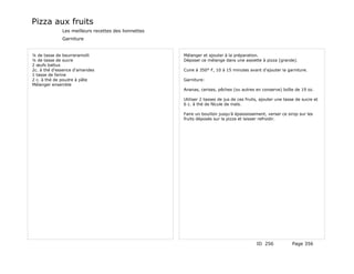Pizza aux fruits
              Les meilleurs recettes des lionnettes
              Garniture


¼ de tasse de beurreramolli                           Mélanger et ajouter à la préparation.
¼ de tasse de sucre                                   Déposer ce mélange dans une assiette à pizza (grande).
2 œufs battus
2c. à thé d'essence d'amandes                         Cuire à 350° F, 10 à 15 minutes avant d'ajouter la garniture.
1 tasse de farine
2 c. à thé de poudre à pâte                           Garniture:
Mélanger ensemble
                                                      Ananas, cerises, pêches (ou autres en conserve) boîte de 19 oz.

                                                      Utiliser 2 tasses de jus de ces fruits, ajouter une tasse de sucre et
                                                      6 c. à thé de fécule de maïs.

                                                      Faire un bouillon jusqu'à épaississement, verser ce sirop sur les
                                                      fruits déposés sur la pizza et laisser refroidir.




                                                                                           ID 256            Page 356
 