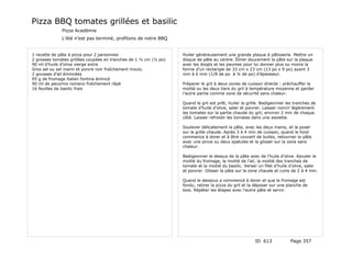 Pizza BBQ tomates grillées et basilic
              Pizza Académie
              L’été n’est pas terminé, profitons de notre BBQ


1 recette de pâte à pizza pour 2 personnes                        Huiler généreusement une grande plaque à pâtisserie. Mettre un
2 grosses tomates grillées coupées en tranches de 1 ½ cm (½ po)   disque de pâte au centre. Étirer doucement la pâte sur la plaque
90 ml d’huile d’olive vierge extra                                avec les doigts et les paumes pour lui donner plus ou moins la
Gros sel ou sel marin et poivre noir fraîchement moulu            forme d’un rectangle de 33 cm x 23 cm (13 po x 9 po) ayant 3
2 gousses d’ail émincées                                          mm à 6 mm (1/8 de po à ¼ de po) d’épaisseur.
95 g de fromage italien fontina émincé
90 ml de pecorino romano fraîchement râpé                         Préparer le gril à deux zones de cuisson directe : préchauffer la
16 feuilles de basilic frais                                      moitié ou les deux tiers du gril à température moyenne et garder
                                                                  l’autre partie comme zone de sécurité sans chaleur.

                                                                  Quand le gril est prêt, huiler la grille. Badigeonner les tranches de
                                                                  tomate d’huile d’olive, saler et poivrer. Laisser noircir légèrement
                                                                  les tomates sur la partie chaude du gril, environ 2 min de chaque
                                                                  côté. Laisser refroidir les tomates dans une assiette.

                                                                  Soulever délicatement la pâte, avec les deux mains, et la poser
                                                                  sur la grille chaude. Après 3 à 4 min de cuisson, quand le fond
                                                                  commence à dorer et à être couvert de bulles, retourner la pâte
                                                                  avec une pince ou deux spatules et la glisser sur la zone sans
                                                                  chaleur.

                                                                  Badigeonner le dessus de la pâte avec de l’huile d’olive. Ajouter la
                                                                  moitié du fromage, la moitié de l’ail, la moitié des tranches de
                                                                  tomate et la moitié du basilic. Verser un filet d’huile d’olive, saler
                                                                  et poivrer. Glisser la pâte sur la zone chaude et cuire de 2 à 4 min.

                                                                  Quand le dessous a commencé à dorer et que le fromage est
                                                                  fondu, retirer la pizza du gril et la déposer sur une planche de
                                                                  bois. Répéter les étapes avec l’autre pâte et servir.




                                                                                                       ID 613             Page 357
 