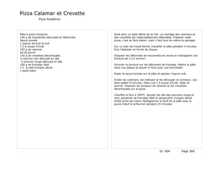 Pizza Calamar et Crevette
             Pizza Académie




Pâte à pizza moyenne                        Voilà donc un petit délice de la mer. Le mariage des calamars et
100 g de mozzarella découpée en bâtonnets   des crevettes est indiscutablement délectable. Préparer cette
Sauce tomate                                pizza, c’est se faire plaisir, mais il faut tout de même la partager
1 oignon émincé et sué
3 C.à soupe d’huile                         Sur un plan de travail fariné, travailler la pâte pendant 4 minutes.
250 g de calamar                            Puis l’abaisser en forme de disque.
sel et poivre
150 g de crevettes décortiquées             Disposer les bâtonnets de mozzarella en cercle en ménageant une
½ poivron vert découpé en dés               bordure de 2 cm environ.
 ½ poivron rouge découpé en dés
100 g de fromage râpé                       Enrouler la bordure sur les bâtonnets de fromage. Mettre la pâte
1 C. à café d’origan séché                  dans une plaque et piquer le fond avec une fourchette.
1 œufs battu
                                            Etaler la sauce tomate sur la pâte et ajouter l’oignon sué.

                                            Evider les calamars, les nettoyer et les découper en anneaux. Les
                                            faire poêler 8 minutes. Dans une C à soupe d’huile. Saler et
                                            poivrer. Disposer les anneaux de calamar et les crevettes
                                            décortiquées sur la pizza.

                                            Chauffer le four à 200°C. Ajouter les dés des poivrons rouge et
                                            vert, parsemer de fromage râpé et saupoudrer d’origan séché
                                            frotté entre les mains. Badigeonner le bord de la pâte avec le
                                            jaune d’œuf et enfourner pendant 25 minutes.




                                                                                 ID 604             Page 360
 