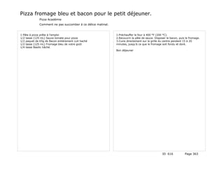 Pizza fromage bleu et bacon pour le petit déjeuner.
              Pizza Académie
              Comment ne pas succomber à ce délice matinal.


1 Pâte à pizza prête à l’emploi                               1.Préchauffer le four à 400 °F (200 °C).
1/2 tasse (125 mL) Sauce tomate pour pizza                    2.Recouvrir la pâte de sauce. Disposer le bacon, puis le fromage.
1/2 paquet de 65g de Bacon entièrement cuit haché             3.Cuire directement sur la grille du centre pendant 15 à 20
1/2 tasse (125 mL) Fromage bleu de votre goût                 minutes, jusqu’à ce que le fromage soit fondu et doré.
1/4 tasse Basilic hâché.
                                                              Bon déjeuner




                                                                                                 ID 616            Page 363
 