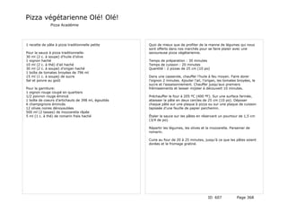 Pizza végétarienne Olé! Olé!
               Pizza Académie




1 recette de pâte à pizza traditionnelle petite      Quoi de mieux que de profiter de la manne de légumes qui nous
                                                     sont offerts dans nos marchés pour se faire plaisir avec une
Pour la sauce à pizza traditionnelle:                savoureuse pizza végétarienne.
30 ml (2 c. à soupe) d’huile d’olive
1 oignon haché                                       Temps de préparation : 30 minutes
10 ml (2 c. à thé) d’ail haché                       Temps de cuisson : 20 minutes
30 ml (2 c. à soupe) d’origan haché                  Quantité : 2 pizzas de 25 cm (10 po)
1 boîte de tomates broyées de 796 ml
15 ml (1 c. à soupe) de sucre                        Dans une casserole, chauffer l’huile à feu moyen. Faire dorer
Sel et poivre au goût                                l’oignon 2 minutes. Ajouter l’ail, l’origan, les tomates broyées, le
                                                     sucre et l’assaisonnement. Chauffer jusqu’aux premiers
Pour la garniture:                                   frémissements et laisser mijoter à découvert 10 minutes.
1 oignon rouge coupé en quartiers
1/2 poivron rouge émincé                             Préchauffer le four à 205 ºC (400 ºF). Sur une surface farinée,
1 boîte de coeurs d’artichauts de 398 ml, égouttés   abaisser la pâte en deux cercles de 25 cm (10 po). Déposer
6 champignons émincés                                chaque pâte sur une plaque à pizza ou sur une plaque de cuisson
12 olives noires dénoyautées                         tapissée d’une feuille de papier parchemin.
500 ml (2 tasses) de mozzarella râpée
5 ml (1 c. à thé) de romarin frais haché             Étaler la sauce sur les pâtes en réservant un pourtour de 1,5 cm
                                                     (3/4 de po).

                                                     Répartir les légumes, les olives et la mozzarella. Parsemer de
                                                     romarin.

                                                     Cuire au four de 20 à 25 minutes, jusqu’à ce que les pâtes soient
                                                     dorées et le fromage gratiné.




                                                                                          ID 607             Page 368
 