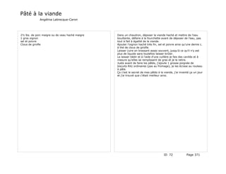 Pâté à la viande
             Angélina Labrecque-Caron




2½ lbs. de porc maigre ou de veau haché maigre   Dans un chaudron, déposer la viande haché et mettre de l'eau
1 gros oignon                                    bouillante, défaire à la fourchette avant de déposer de l'eau, pas
sel et poivre                                    tout à fait à égalité de la viande.
Clous de girofle                                 Ajouter l'oignon haché très fin, sel et poivre ainsi qu'une demie c.
                                                 à thé de clous de girofle.
                                                 Laisser cuire en brassant assez souvent, jusqu'à ce qu'il n'y est
                                                 plus de liquide sans toutefois laisser brûler.
                                                 Le laisser tiédir et à l'aide d'une cuillère je fais des cavités et à
                                                 mesure qu'elles se remplissent de gras et je le retire.
                                                 Juste avant de faire les pâtés, j'ajoute 1 grosse poignée de
                                                 biscuits Ritz ordinaires (pas au fromage), je les écrase au rouleau
                                                 à pâte.
                                                 Ça c'est le secret de mes pâtés à la viande, j'ai inventé ça un jour
                                                 et j'ai trouvé que c'était meilleur ainsi.




                                                                                      ID 72              Page 371
 