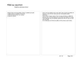 Pâté au saumon
               Angélina Labrecque-Caron




D'abord faire cuire les patates, disons 3 patates par paté   Faire cuire les patates avec le sel, jeter l'eau et pilez les patates et
3 pâtés disons 10 patates (moyenne)                          ajoutez un peu de lait, moins que pour des patates pilées
1 boîte de saumon de 7 oz. ou plus                           ordinaires.
2 oignons moyens                                             Faire revenir l'oignon avec un bon morceau de beurre, défaire le
                                                             saumon avec une fourchette pour en enlever les arêtes et la peau.
                                                             Tout mélanger avec les patates, goûtez pour être sûr que ce n'est
                                                             pas trop fade.
                                                             Il ne reste plus qu'à faire les pâtés comme chacun sait le faire.




                                                                                                   ID 73              Page 372
 