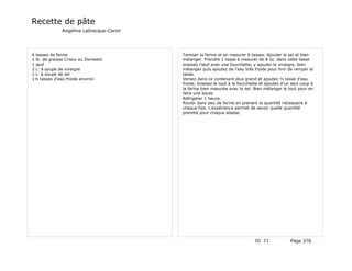 Recette de pâte
              Angélina Labrecque-Caron




6 tasses de farine                       Tamiser la farine et en mesurer 6 tasses. Ajouter le sel et bien
1 lb. de graisse Crisco ou Domestic      mélanger. Prendre 1 tasse à mesurer de 8 oz. dans cette tasse
1 œuf                                    brassez l'œuf avec une fourchette, y ajouter le vinaigre, bien
2 c. à soupe de vinaigre                 mélanger puis ajoutez de l'eau très froide pour finir de remplir la
1 c. à soupe de sel                      tasse.
1½ tasses d'eau froide environ           Versez dans ce contenant plus grand et ajoutez ½ tasse d'eau
                                         froide, brassez le tout à la fourchette et ajoutez d'un seul coup à
                                         la farine bien mesurée avec le sel. Bien mélanger le tout pour en
                                         faire une boule.
                                         Réfrigérer 1 heure.
                                         Rouler dans peu de farine en prenant la quantité nécessaire à
                                         chaque fois. L'expérience permet de savoir quelle quantité
                                         prendre pour chaque abaise.




                                                                              ID 71             Page 376
 