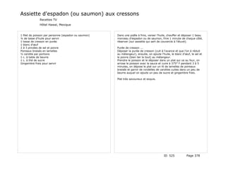 Assiette d'espadon (ou saumon) aux cressons
              Recettes TV
              Hôtel Hawaï, Mexique


1 filet de poisson par personne (espadon ou saumon)   Dans une poêle à frire, verser l'huile, chauffer et déposer 1 beau
¼ de tasse d'huile pour servir                        morceau d'espadon ou de saumon, frire 1 minute de chaque côté,
1 tasse de cresson en purée                           réserver (sur assiette qui sert de couvercle à l'étuvé).
1 blanc d'œuf
2 à 3 pincées de sel et poivre                        Purée de cresson ...
Poireaux braisés en lamelles                          Déposer la purée de cresson (cuit à l'avance et que l'on à réduit
½ carotte par portions                                au mélangeur), ensuite, on ajoute l'huile, le blanc d'œuf, le sel et
1 c. à table de beurre                                le poivre (bien lier le tout) au mélangeur.
1 c. à thé de sucre                                   Prendre le poisson et le déposer dans un plat qui va au four, on
Gingembre frais pour servir                           arrose le poisson avec la sauce et cuire à 375° F pendant 3 à 5
                                                      minutes, on dépose le plat sur un lit de lamelles de poireaux
                                                      braisés et garnir de rondelles de carottes cuites dans un peu de
                                                      beurre auquel on ajoute un peu de sucre et gingembre frais.

                                                      Plat très savoureux et exquis.




                                                                                           ID 525            Page 378
 