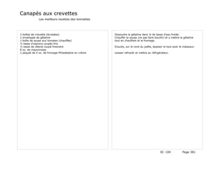 Canapés aux crevettes
              Les meilleurs recettes des lionnettes




2 boîtes de crevette (écrasées)                       Dissoudre la gélatine dans ¼ de tasse d'eau froide.
1 enveloppe de gélatine                               Chauffer la soupe (ne pas faire bouillir) et y mettre la gélatine
1 boîte de soupe aux tomates (chauffée)               tout en chauffant et le fromage.
½ tasse d'oignons coupés fins
½ tasse de célerie coupé finement                     Ensuite, sur le rond du poêle, épaissir le tout avec le malaxeur.
8 oz. de mayonnaise
1 paquet de 4 oz. de fromage Philadelphie en crème    Laisser refroidir et mettre au réfrigérateur.




                                                                                           ID 104             Page 381
 
