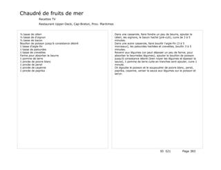 Chaudré de fruits de mer
              Recettes TV
              Restaurant Upper-Deck, Cap-Breton, Prov. Maritimes


½ tasse de céleri                                                  Dans une casserole, faire fondre un peu de beurre, ajouter le
½ tasse de d'oignon                                                céleri, les oignons, le bacon haché (pré-cuit), cuire de 3 à 5
½ tasse de bacon                                                   minutes.
Bouillon de poisson jusqu'à consistance désiré                     Dans une autre casserole, faire bouillir l'aigle-fin (3 à 5
1 tasse d'aigle-fin                                                morceaux), les palourdes hachées et crevettes, bouillir 3 à 5
1 tasse de palourdes                                               minutes.
1 tasse de crevettes                                               Revenir aux légumes (on peut déposer un peu de farine, pour
Farine pour absorber le beurre                                     absorber le beurredes légumes), ajouter le bouillon de poisson
1 pomme de terre                                                   jusqu'à consistance désiré (bien noyer les légumes et épaissir la
1 pincée de poivre blanc                                           sauce), 1 pomme de terre cuite en tranches sont ajouter, cuire 1
1 pincée de persil                                                 minute.
1 pincée de cayenne                                                On égoutte le poisson et le soupoudrer de poivre blanc, persil,
1 pincée de paprika                                                paprika, cayenne, verser la sauce aux légumes sur le poisson et
                                                                   servir.




                                                                                                       ID 521           Page 383
 