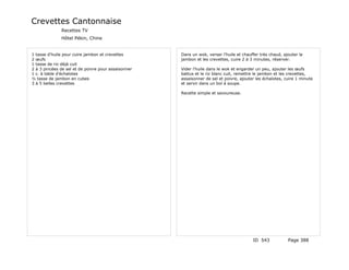 Crevettes Cantonnaise
              Recettes TV
              Hôtel Pékin, Chine


1 tasse d'huile pour cuire jambon et crevettes       Dans un wok, verser l'huile et chauffer très chaud, ajouter le
2 œufs                                               jambon et les crevettes, cuire 2 à 3 minutes, réserver.
1 tasse de riz déjà cuit
2 à 3 pincées de sel et de poivre pour assaisonner   Vider l'huile dans le wok et engarder un peu, ajouter les œufs
1 c. à table d'échalotes                             battus et le riz blanc cuit, remettre le jambon et les crevettes,
½ tasse de jambon en cubes                           assaisonner de sel et poivre, ajouter les échalotes, cuire 1 minute
3 à 5 belles crevettes                               et servir dans un bol à soupe.

                                                     Recette simple et savoureuse.




                                                                                         ID 543            Page 388
 