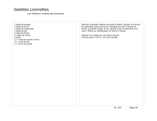 Galettes Lionnettes
               Les meilleurs recettes des lionnettes




1 tasse de graisse                                     Ramollir la graisse. Ajouter les œufs et battre. Ajouter le sucre et
1 tasse de sucre                                       la cassonade jusqu'à ce que le mélange soit lisse. Tamiser la
1 tasse de cassonade                                   farine, la poudre à pâte, le sel, ajouter le lait en alternant et le
1 tasse de lait                                        raisin. Mettre au réfrigérateur au moins 4 heures.
3 tasse de farine
½ tasse de raisins                                     Déposer à la cuiller sur une tôle à biscuits.
2 œufs                                                 Cuire au four à 375° F, 15 à 20 minutes.
3 c. à thé de poudre à lever
½ c. à thé de sel
1 c. à thé de vanille




                                                                                             ID 244           Page 39
 