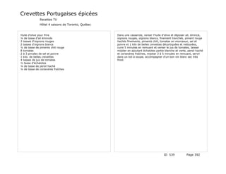 Crevettes Portugaises épicées
              Recettes TV
              Hôtel 4 saisons de Toronto, Québec


Huile d'olive pour frire                           Dans une casserole, verser l'huile d'olive et déposer ail, émincé,
¼ de tasse d'ail émincés                           oignons rouges, oignons blancs, finement tranchés, piment rouge
2 tasses d'oignons rouges                          hachés finements, piments chili, tomates en morceaux, sel et
2 tasses d'oignons blancs                          poivre et 1 kilo de belles crevettes décortiquées et nettoyées,
¼ de tasse de piments chili rouge                  cuire 5 minutes en remuant et verser le jus de tomates, laisser
8 tomates                                          mijoter en ajoutant échalotes partie blanche et verte, persil haché
2 à 3 pincées de sel et poivre                     et coriandres fraîches, mijoter 3 à 5 minutes en remuant, servir
1 kilo. de belles crevettes                        dans un bol à soupe, accompagner d'un bon vin blanc sec très
4 tasses de jus de tomates                         froid.
½ tasse d'échalotes
¼ de tasse de persil haché
¼ de tasse de coriandres fraîches




                                                                                       ID 539            Page 392
 