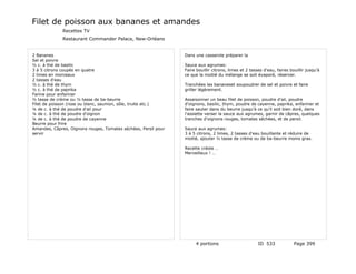 Filet de poisson aux bananes et amandes
              Recettes TV
              Restaurant Commander Palace, New-Orléans


2 Bananes                                                       Dans une casserole préparer la
Sel et poivre
½ c. à thé de basilic                                           Sauce aux agrumes:
3 à 5 citrons coupés en quatre                                  Faire bouillir citrons, limes et 2 tasses d'eau, faires bouillir jusqu'à
2 limes en morceaux                                             ce que la moitié du mélange se soit évaporé, réserver.
2 tasses d'eau
½ c. à thé de thym                                              Tranchées les bananeset soupoudrer de sel et poivre et faire
½ c. à thé de paprika                                           griller légèrement.
Farine pour enfariner
½ tasse de crème ou ½ tasse de ba-beurre                        Assaisonner un beau filet de poisson, poudre d'ail, poudre
Filet de poisson (rose ou blanc, saumon, sôle, truite etc.)     d'oignons, basilic, thym, poudre de cayenne, paprika, enfariner et
¼ de c. à thé de poudre d'ail pour                              faire sauter dans du beurre jusqu'à ce qu'il soit bien doré, dans
¼ de c. à thé de poudre d'oignon                                l'assiette verser la sauce aux agrumes, garnir de câpres, quelques
¼ de c. à thé de poudre de cayenne                              tranches d'oignons rouges, tomates séchées, et de persil.
Beurre pour frire
Amandes, Câpres, Oignons rouges, Tomates séchées, Persil pour   Sauce aux agrumes:
servir                                                          3 à 5 citrons, 2 limes, 2 tasses d'eau bouillante et réduire de
                                                                moitié, ajouter ½ tasse de crème ou de ba-beurre moins gras.

                                                                Recette créole …
                                                                Merveilleux ! …




                                                                     4 portions                        ID 533             Page 399
 