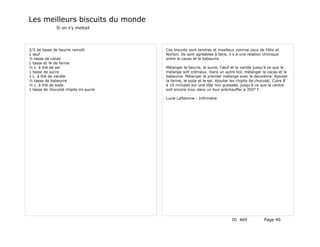 Les meilleurs biscuits du monde
               Si on s'y mettait




2/3 de tasse de beurre ramolli         Ces biscuits sont tendres et moelleux comme ceux de Félix et
1 œuf                                  Norton. Ils sont agréables à faire, il y a une relation chimique
½ tasse de cacao                       entre le cacao et le babeurre.
1 tasse et ¾ de farine
½ c. à thé de sel                      Mélanger le beurre, le sucre, l'œuf et la vanille jusqu'à ce que le
1 tasse de sucre                       mélange soit crémeux. Dans un autre bol, mélanger le cacao et le
1 c. à thé de vanille                  babeurre. Mélanger le premier mélange avec le deuxième. Ajouter
½ tasse de babeurre                    la farine, le soda et le sel. Ajouter les chipits de chocolat. Cuire 8
½ c. à thé de soda                     à 10 minutes sur une tôle non graissée, jusqu'à ce que le centre
1 tasse de chocolat chipits mi-sucré   soit encore mou dans un four préchauffer à 350° F.

                                       Lucie Laflamme - Infirmière




                                                                             ID 469            Page 40
 