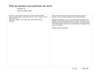 Filet de poisson aux pommes de terre
               Recettes TV
               Hôtel Mer Égée, Grèce


Pomme de terre (selon la grosseur du filet de poisson utilisé)          Peler les pommes de terre et les trancher dans le sens de la
Filet de poisson (blanc, roré, sôle, saumon, truite, rouget au choix)   longueur avec une râpe à fromage, le plus mince possible.
Huile pour frire
Sauce aux tomates - Voir sauce pour recette (Homard aux                 Déposer les tranches, une à une, les rebords se touchant et on y
épinards)                                                               dépose un beau filet de poisson (blanc ou rosé), on referme avec
                                                                        les tranches de pommes de terre sur le poisson, faire sauter dans
                                                                        l'huile très chaude, 6 minutes de chaque côté, accompagner d'une
                                                                        sauce aux tomates.

                                                                        Recette simple et délicieuse.




                                                                                                            ID 545           Page 400
 