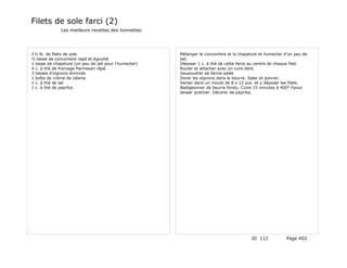 Filets de sole farci (2)
              Les meilleurs recettes des lionnettes




1½ lb. de filets de sole                                Mélanger le concombre et la chapelure et humecter d'un peu de
½ tasse de concombre rapé et égoutté                    lait.
1 tasse de chapelure (un peu de lait pour l'humecter)   Déposer 1 c. à thé de cette farce au centre de chaque filet.
4 c. à thé de fromage Parmesan râpé                     Rouler et attacher avec un cure-dent.
3 tasses d'oignons émincés                              Saupoudrer de farine salée
1 boîte de crème de célerie                             Dorer les oignons dans le beurre. Saler et poivrer.
1 c. à thé de sel                                       Verser dans un moule de 8 x 12 pcs. et y déposer les filets.
1 c. à thé de paprika                                   Badigeonner de beurre fondu. Cuire 15 minutes à 400° Fpour
                                                        laisser gratiner. Décorer de paprika.




                                                                                          ID 112           Page 402
 