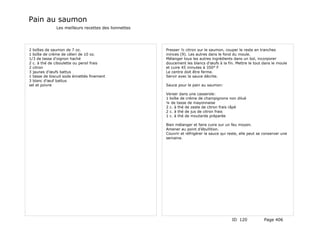 Pain au saumon
              Les meilleurs recettes des lionnettes




2 boîtes de saumon de 7 oz.                           Presser ½ citron sur le saumon, couper le reste en tranches
1 boîte de crème de céleri de 10 oz.                  minces (9). Les autres dans le fond du moule.
1/3 de tasse d'oignon haché                           Mélanger tous les autres ingrédients dans un bol, incorporer
2 c. à thé de ciboulette ou persil frais              doucement les blancs d'œufs à la fin. Mettre le tout dans le moule
2 citron                                              et cuire 45 minutes à 350° F
3 jaunes d'œufs battus                                Le centre doit être ferme.
1 tasse de biscuit soda émiettés finement             Servir avec la sauce décrite.
3 blanc d'œuf battus
sel et poivre                                         Sauce pour le pain au saumon:

                                                      Verser dans une casserole:
                                                      1 boîte de crème de champignons non dilué
                                                      ¼ de tasse de mayonnaise
                                                      2 c. à thé de zeste de citron frais râpé
                                                      2 c. à thé de jus de citron frais
                                                      1 c. à thé de moutarde préparée

                                                      Bien mélanger et faire cuire sur un feu moyen.
                                                      Amener au point d'ébullition.
                                                      Couvrir et réfrigérer la sauce qui reste, elle peut se conserver une
                                                      semaine.




                                                                                           ID 120            Page 406
 