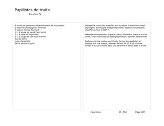 Papillotes de truite
             Recettes TV




4 truite par personne dépendemmant de sa grosseur   Déposer la truite bien assécher sur du papier d'aluminium assez
1 tasse de champignons émincés                      grand pour envelopper indépendamment, assaisonner préparer,
1 oignon émincé finement                            chauffer au four à 400° F.
1 c. à soupe de persil frais haché
1 c. à table de thym frais                          Mélanger champignons, oignons, persil, coriandre, thym et jus de
1 c. à soupe de coriandre fraîche                   citron, farcir les truites de cette préparation, rectifier, assaisonner.
Jus de citron
Huile d'arachide                                    Badigeonner les truites avec l'huile, fermer les papillotes et
Sel et poivre au goût                               déposer sur une plaque, déposer au four de 25 à 30 minutes,
                                                    verser le jus de cuisson dans une saucière et servir avec la truite.




                                                         4 portions                       ID 554             Page 407
 