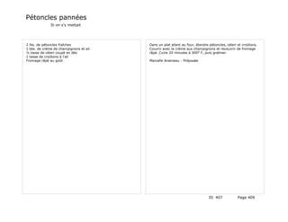 Pétoncles pannées
              Si on s'y mettait




2 lbs. de pétoncles fraîches            Dans un plat allant au four, étendre pétoncles, céleri et croûtons.
1 bte. de crème de champignons et ail   Couvrir avec la crème aux champignons et recouvrir de fromage
½ tasse de céleri coupé en dés          râpé. Cuire 20 minutes à 300° F, puis gratiner.
1 tasse de croûtons à l'ail
Fromage râpé au goût                    Marcelle Arseneau - Préposée




                                                                            ID 407            Page 409
 