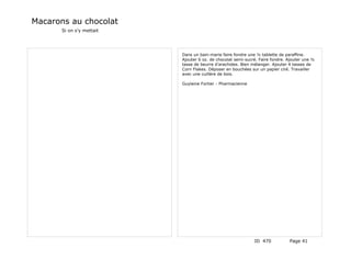 Macarons au chocolat
       Si on s'y mettait




                           Dans un bain-marie faire fondre une ½ tablette de paraffine.
                           Ajouter 6 oz. de chocolat semi-sucré. Faire fondre. Ajouter une ½
                           tasse de beurre d'arachides. Bien mélanger. Ajouter 4 tasses de
                           Corn Flakes. Déposer en bouchées sur un papier ciré. Travailler
                           avec une cuillère de bois.

                           Guylaine Fortier - Pharmacienne




                                                              ID 470           Page 41
 