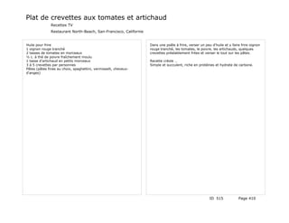Plat de crevettes aux tomates et artichaud
               Recettes TV
               Restaurant North-Beach, San-Francisco, Californie


Huile pour frire                                                   Dans une poêle à frire, verser un peu d'huile et y faire frire oignon
1 oignon rouge tranché                                             rouge tranché, les tomates, le poivre, les artichauds, quelques
2 tasses de tomates en morceaux                                    crevettes préalablement frites et verser le tout sur les pâtes.
½ c. à thé de poivre fraîchement moulu
1 tasse d'artichaud en petits morceaux                             Recette créole …
3 à 5 crevettes par personnes                                      Simple et succulent, riche en protéines et hydrate de carbone.
Pâtes (pâtes fines au choix, spaghettini, vermisselli, cheveux-
d'anges)




                                                                                                        ID 515            Page 410
 
