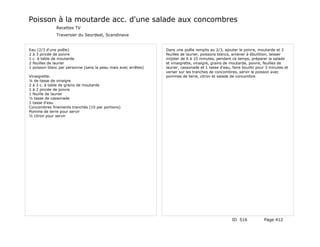 Poisson à la moutarde acc. d'une salade aux concombres
              Recettes TV
              Traversier du Seurdeal, Scandinave


Eau (2/3 d'une poêle)                                           Dans une poêle remplis au 2/3, ajouter le poivre, moutarde et 2
2 à 3 pincée de poivre                                          feuilles de laurier, poissons blancs, amener à ébullition, laisser
1 c. à table de moutarde                                        mijoter de 6 à 10 minutes, pendant ce temps, préparer la salade
2 feuilles de laurier                                           et vinaigrette, vinaigre, grains de moutarde, poivre, feuilles de
1 poisson blanc par personne (sans la peau mais avec arrêtes)   laurier, cassonade et 1 tasse d'eau, faire bouillir pour 3 minutes et
                                                                verser sur les tranches de concombres, servir le poisson avec
Vinaigrette:                                                    pommes de terre, citron et salade de concombre.
¼ de tasse de vinaigre
2 à 3 c. à table de grains de moutarde
1 à 2 pincée de poivre
1 feuille de laurier
½ tasse de cassonade
1 tasse d'eau
Concombres finements tranchés (10 par portions)
Pomme de terre pour servir
½ citron pour servir




                                                                                                     ID 516            Page 412
 