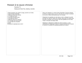 Poisson à la sauce chinoise
               Recettes TV
               Restaurant Rock Poo, Sydney, Autralie


1 filet de poisson par portion (rouge, saumon ou truite)   Dans une casserole, on verse l'huile d'arachide, l'huile de cézane,
1 tasse d'huile d'arachide                                 le Cherry, la sauce soya, le sucre, bien lier et y tremper le poisson
1 tasse de d'huile de cézame                               et le cuire à l'étuvé de bambou pour 10 minutes.
1 c. à table de sucre
¼ de tasse de sauce soya                                   Préparation de galettes de maïs dans un bol ou déposer la purée
¼ de tasse de Cherry                                       de maïs (ou maïs en crème non-crèmé), farine que l'on lieras avec
1 tasse de maïs non-crémeux                                les œufs, coriandre, sel et poivre, faire des galettes et frire dans
2 à 3 pincées de sel et poivre                             l'huile 3 minutes de chaque côté.
2 à 3 pincées de coriandre
2 œufs                                                     Présenter en déposant la galette de maïs le poisson, un peu
Échalotes et asperges pour servir                          d'échalotes et d'asperges (cuites à l'avance) trempé dans la sauce
                                                           et recouvrir le poisson de quelques gouttes de la sauce.




                                                                                                ID 531            Page 413
 