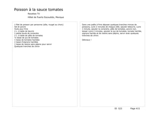 Poisson à la sauce tomates
               Recettes TV
               Hôtel de Puerto Escoudido, Mexique


1 filet de poisson par personne (sôle, rouget au choix)   Dans une poêle à frire déposer quelques tranches minces de
Sel et poivre                                             poissons, cuire 2 minutes de chaque côté, ajouter lebeurre, cuire
Huile pour frire                                          1 minute, ajouter la coriandre, pâte de tomates, poivre noir,
2 c. à table de beurre                                    laisser cuire 2 minutes, ajouter le jus de tomates, tomate hachée,
1 petite boule de coriandre                               oignons hachés et de raisins sans pépins, servir avec quelques
2 c. à table de pâte de tomates                           tranches de citron.
½ tasse de jus de tomates
1 tasse de tomates hachées                                Délicieux !
1 tasse d'oignons hachées
1 tasse de raisins sans pépins pour servir
Quelques tranches de citron




                                                                                             ID 523            Page 415
 