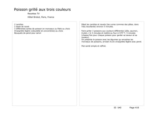 Poisson grillé aux trois couleurs
              Recettes TV
              Hôtel Bristol, Paris, France


2 carottes                                                       Râpé les carottes et navets (les cuires commes des pâtes, dans
1 tasse de navet                                                 l'eau bouillante) environ 5 minutes.
3 différentes sortes de poisson en morceaux ou filets au choix
Vinaigrette légère (ciboulette et concombres) au choix           Faire griller 3 poissons aux couleurs différentes (sôle, saumon,
Bouquets de persil pour servir                                   truite), 2 à 3 minutes et mettre au four à 375° F, 5 minutes
                                                                 (chaque fois pour chaque poisson pour garder sa saveur et sa
                                                                 couleur).
                                                                 On présente le poisson avec les légumes qui encadres les
                                                                 morceaux de poissons, arroser d'une vinaigrette légère avec persil.

                                                                 Plat santé simple et raffiné.




                                                                                                    ID 540            Page 418
 