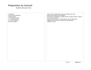 Préparation du homard
               Angélina Labrecque-Caron




2 homards                                 Faire cuire le homard dans l'eau bouillante avec le sel.
2 litres d'eau bouillante                 Retirer les homards et les dépecer.
½ tasse de sel                            D'autre part, mélanger les cubes de pain, le beurre fondu, l'oignon
1¼ de cubes de pain                       et un peu de sel d'ail.
1 c. à thé de beurre                      Placer le homard dans un plat allant au four et déposer la
1 c. à thé d'oignons                      préparation de pain sur le dessus de ces bestioles.
Sel d'ail au goût.                        Gratiner au four.




                                                                              ID 41            Page 423
 