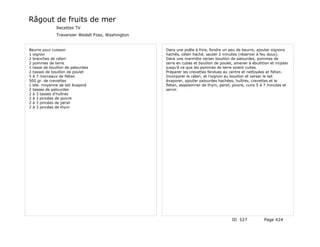 Râgout de fruits de mer
              Recettes TV
              Traversier Wedell Foss, Washington


Beurre pour cuisson                                Dans une poêle à frire, fondre un peu de beurre, ajouter oignons
1 oignon                                           hachés, céleri haché, sauter 2 minutes (réserver à feu doux).
2 branches de céleri                               Dans une marmitte verser bouillon de palourdes, pommes de
2 pommes de terre                                  terre en cubes et bouillon de poulet, amener à ébullition et mijoter
1 tasse de bouillon de palourdes                   jusqu'à ce que les pommes de terre soient cuites.
2 tasses de bouillon de poulet                     Préparer les crevettes fendues au centre et nettoyées et flétan.
5 à 7 morceaux de flétan                           Incorporer le céleri, et l'oignon au bouillon et verser le lait
500 gr. de crevettes                               évaporer, ajouter palourdes hachées, huîtres, crevettes et le
1 bte. moyenne de lait évaporé                     flétan, assaisonner de thym, persil, poivre, cuire 5 à 7 minutes et
2 tasses de palourdes                              servir.
2 à 3 tasses d'huîtres
2 à 3 pincées de poivre
2 à 3 pincées de persil
2 à 3 pincées de thym




                                                                                       ID 527            Page 424
 