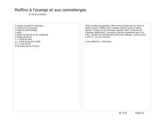Muffins à l'orange et aux canneberges
             Si on s'y mettait




1 orange coupée en morceaux         Cette recette est agréable à faire parce qu'elle peut se faire au
½ tasse de jus d'orange             robot culinaire. Mettre tout l'orange (l'écorce aussi au goût).
1 tasse de canneberges              Ajouter ½ tasse de jus d'orange. Ajouter l'œuf , le beurre et
2 œufs                              mélanger légèrement. Incorporer tout les ingrédients secs à la
½ tasse de beurre ou de margarine   main. Ajouter les canneberges sans trop mélanger. Cuire au four
2 tasses de farine                  à 375° F, 15 à 20 minutes.
1 c. à thé de soda
1 c. à thé de poudre à pâte         Lucie Laflamme - Infirmière
½ c. à thé de sel
¾ de tasse de sucre blanc




                                                                        ID 472           Page 43
 
